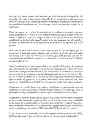 Pero no, presidente Correa, aquí estamos para decirle basta de despilfarro, de
derroches, de meterle las manos al bolsillo de los ecuatorianos. No queremos
ser como Venezuela, no vamos a permitir que estaticen nuestro patrimonio para
que ese dinero lo malgasten en clientelismo y proselitismo político en favor de su
reelección.
Usted no pago ni un centavo de impuesto por la millonaria indemnización que
cobro del Banco del Pichincha, ni un centavo de impuesto para enviar enviar ese
dinero a Bélgica y comprar su departamento y así quiere cobrarnos impuestos
exorbitantes a la herencia, cuando mejor sería que predique con el ejemplo y
entregue su departamento en Bélgica para los propósitos de equidad que usted
plantea.
Una nota resiente del Financial Times informa que la Ley en Bélgica fija un
impuesto a la herencia mucho más bajo que en Francia y permite entregar todos
los activos a los hijos en carácter de donación, que está gravada con un 3%
comparada con el 45% del impuesto a la herencia en Francia y, aquí 77.5% de
impuesto. ¡Por favor!
Señor Presidente, aquí estamos para decirle no, para decirle basta ya!. Su macabro
plan de impuestos ya anunciado con argumentos penosos como el de que en lugar
que le den a una persona que le den a 200, entonces ahí se distribuye la riqueza, o
que si no tienen para pagar que vendan las acciones de las empresas que heredan.
Esa no es forma de distribuir la riqueza, eso se hace generando empleos, dándoles
oportunidades de progresar a la gente, tratándolas como personas, no como
productos electorales, ofreciéndoles un futuro, no un pastoreo de sus necesidades.
Estaremos en rebeldía hasta que quienes sacrifiquen su patrimonio sean sus
colaboradores. Si, seguiremos en rebeldía hasta que la casa en Miami que tiene su
primo Pedro Delgado la venda y también reparta el dinero entre los pobres.
Estaremos en rebeldía hasta que los hijos de sus colaboradores dejen de estudiar
en Boston o en Harvard y venga a estudiar en Yachay. No parará nuestra rebeldía
hasta que su hermana Pierina y sus ministros den ejemplo en el pago de impuestos.
Mire usted señor Presidente, el SRI certifica en su página virtual que su hermana
no ha pagado impuesto desde el 2002 hasta el 2013. Aquí están las pruebas.
23 de sus ministros y secretarios de Estado no pagaron impuestos entre el 2007 y
2009 cuando usted era ya presidente. ¿Cómo no vamos a sentir indignación?
 