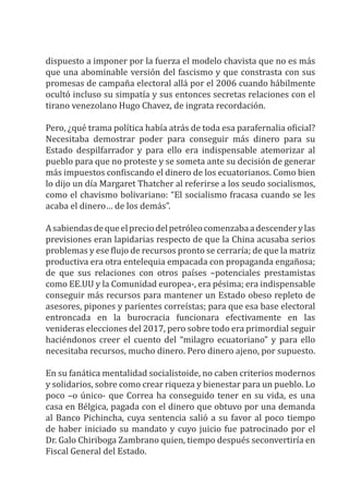 dispuesto a imponer por la fuerza el modelo chavista que no es más
que una abominable versión del fascismo y que constrasta con sus
promesas de campaña electoral allá por el 2006 cuando hábilmente
ocultó incluso su simpatía y sus entonces secretas relaciones con el
tirano venezolano Hugo Chavez, de ingrata recordación.
Pero, ¿qué trama política había atrás de toda esa parafernalia oficial?
Necesitaba demostrar poder para conseguir más dinero para su
Estado despilfarrador y para ello era indispensable atemorizar al
pueblo para que no proteste y se someta ante su decisión de generar
más impuestos confiscando el dinero de los ecuatorianos. Como bien
lo dijo un día Margaret Thatcher al referirse a los seudo socialismos,
como el chavismo bolivariano: “El socialismo fracasa cuando se les
acaba el dinero… de los demás”.
Asabiendasdequeelpreciodelpetróleocomenzabaadescenderylas
previsiones eran lapidarias respecto de que la China acusaba serios
problemas y ese flujo de recursos pronto se cerraría; de que la matriz
productiva era otra entelequia empacada con propaganda engañosa;
de que sus relaciones con otros países –potenciales prestamistas
como EE.UU y la Comunidad europea-, era pésima; era indispensable
conseguir más recursos para mantener un Estado obeso repleto de
asesores, pipones y parientes correístas; para que esa base electoral
entroncada en la burocracia funcionara efectivamente en las
venideras elecciones del 2017, pero sobre todo era primordial seguir
haciéndonos creer el cuento del “milagro ecuatoriano” y para ello
necesitaba recursos, mucho dinero. Pero dinero ajeno, por supuesto.
En su fanática mentalidad socialistoide, no caben criterios modernos
y solidarios, sobre como crear riqueza y bienestar para un pueblo. Lo
poco –o único- que Correa ha conseguido tener en su vida, es una
casa en Bélgica, pagada con el dinero que obtuvo por una demanda
al Banco Pichincha, cuya sentencia salió a su favor al poco tiempo
de haber iniciado su mandato y cuyo juicio fue patrocinado por el
Dr. Galo Chiriboga Zambrano quien, tiempo después seconvertiría en
Fiscal General del Estado.
 