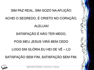 MINISTÉRIO NOVA VIDA
SIM PAZ REAL, SIM GOZO NA AFLIÇÃO
ACHEI O SEGREDO, É CRISTO NO CORAÇÃO,
ALELUIA!
SATISFAÇÃO É NÃO TER MEDO,
POIS MEU JESUS VIRÁ BEM CEDO
LOGO EM GLÓRIA EU HEI DE VÊ – LO
SATISFAÇÃO SEM FIM, SATISFAÇÃO SEM FIM.
 