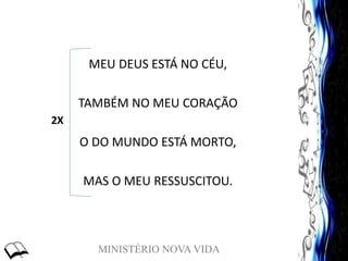 MINISTÉRIO NOVA VIDA
MEU DEUS ESTÁ NO CÉU,
TAMBÉM NO MEU CORAÇÃO
O DO MUNDO ESTÁ MORTO,
MAS O MEU RESSUSCITOU.
2X
 