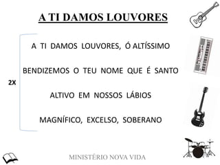 MINISTÉRIO NOVA VIDA
A TI DAMOS LOUVORES
A TI DAMOS LOUVORES, Ó ALTÍSSIMO
BENDIZEMOS O TEU NOME QUE É SANTO
ALTIVO EM NOSSOS LÁBIOS
MAGNÍFICO, EXCELSO, SOBERANO
2X
 