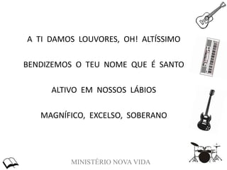 MINISTÉRIO NOVA VIDA
A TI DAMOS LOUVORES, OH! ALTÍSSIMO
BENDIZEMOS O TEU NOME QUE É SANTO
ALTIVO EM NOSSOS LÁBIOS
MAGNÍFICO, EXCELSO, SOBERANO
 