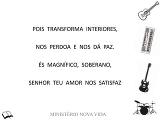 MINISTÉRIO NOVA VIDA
POIS TRANSFORMA INTERIORES,
NOS PERDOA E NOS DÁ PAZ.
ÉS MAGNÍFICO, SOBERANO,
SENHOR TEU AMOR NOS SATISFAZ
 