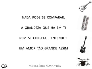 MINISTÉRIO NOVA VIDA
NADA PODE SE COMPARAR,
A GRANDEZA QUE HÁ EM TI
NEM SE CONSEGUE ENTENDER,
UM AMOR TÃO GRANDE ASSIM
 