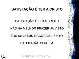 MINISTÉRIO NOVA VIDA
SATISFAÇÃO É TER A CRISTO
SATISFAÇÃO É TER A CRISTO
NÃO HÁ MELHOR PRAZER JÁ VISTO
SOU DE JESUS E AGORA EU SINTO,
SATISFAÇÃO SEM FIM.
 