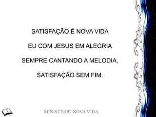 MINISTÉRIO NOVA VIDA
SATISFAÇÃO É NOVA VIDA
EU COM JESUS EM ALEGRIA
SEMPRE CANTANDO A MELODIA,
SATISFAÇÃO SEM FIM.
 
