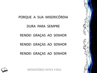 MINISTÉRIO NOVA VIDA
PORQUE A SUA MISERICÓRDIA
DURA PARA SEMPRE
RENDEI GRAÇAS AO SENHOR
RENDEI GRAÇAS AO SENHOR
RENDEI GRAÇAS AO SENHOR
 