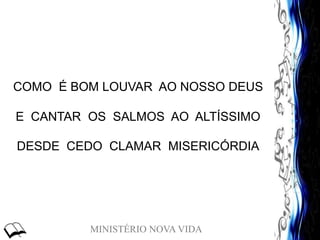 MINISTÉRIO NOVA VIDA
COMO É BOM LOUVAR AO NOSSO DEUS
E CANTAR OS SALMOS AO ALTÍSSIMO
DESDE CEDO CLAMAR MISERICÓRDIA
 