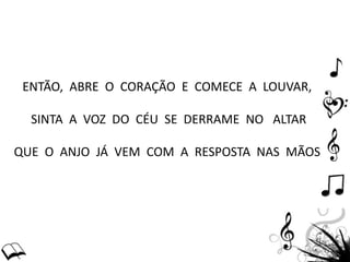 ENTÃO, ABRE O CORAÇÃO E COMECE A LOUVAR,
SINTA A VOZ DO CÉU SE DERRAME NO ALTAR
QUE O ANJO JÁ VEM COM A RESPOSTA NAS MÃOS
 
