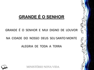 MINISTÉRIO NOVA VIDA
GRANDE É O SENHOR
GRANDE É O SENHOR E MUI DIGNO DE LOUVOR
NA CIDADE DO NOSSO DEUS SEU SANTO MONTE
ALEGRIA DE TODA A TERRA
 