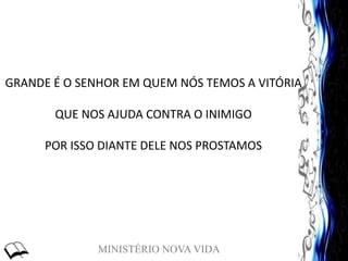 MINISTÉRIO NOVA VIDA
GRANDE É O SENHOR EM QUEM NÓS TEMOS A VITÓRIA
QUE NOS AJUDA CONTRA O INIMIGO
POR ISSO DIANTE DELE NOS PROSTAMOS
 