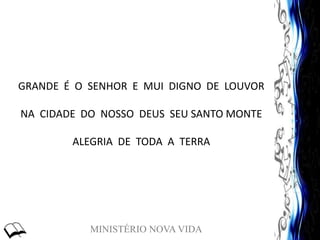 MINISTÉRIO NOVA VIDA
GRANDE É O SENHOR E MUI DIGNO DE LOUVOR
NA CIDADE DO NOSSO DEUS SEU SANTO MONTE
ALEGRIA DE TODA A TERRA
 