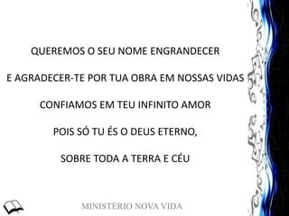 MINISTÉRIO NOVA VIDA
QUEREMOS O SEU NOME ENGRANDECER
E AGRADECER-TE POR TUA OBRA EM NOSSAS VIDAS
CONFIAMOS EM TEU INFINITO AMOR
POIS SÓ TU ÉS O DEUS ETERNO,
SOBRE TODA A TERRA E CÉU
 