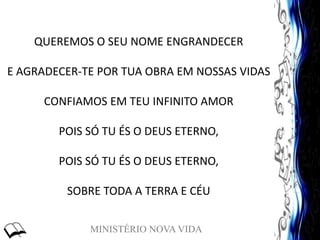 MINISTÉRIO NOVA VIDA
QUEREMOS O SEU NOME ENGRANDECER
E AGRADECER-TE POR TUA OBRA EM NOSSAS VIDAS
CONFIAMOS EM TEU INFINITO AMOR
POIS SÓ TU ÉS O DEUS ETERNO,
POIS SÓ TU ÉS O DEUS ETERNO,
SOBRE TODA A TERRA E CÉU
 