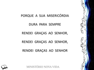 MINISTÉRIO NOVA VIDA
PORQUE A SUA MISERICÓRDIA
DURA PARA SEMPRE
RENDEI GRAÇAS AO SENHOR,
RENDEI GRAÇAS AO SENHOR,
RENDEI GRAÇAS AO SENHOR
 