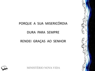 MINISTÉRIO NOVA VIDA
PORQUE A SUA MISERICÓRDIA
DURA PARA SEMPRE
RENDEI GRAÇAS AO SENHOR
 