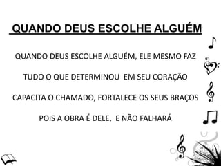 QUANDO DEUS ESCOLHE ALGUÉM
QUANDO DEUS ESCOLHE ALGUÉM, ELE MESMO FAZ
TUDO O QUE DETERMINOU EM SEU CORAÇÃO
CAPACITA O CHAMADO, FORTALECE OS SEUS BRAÇOS
POIS A OBRA É DELE, E NÃO FALHARÁ
 