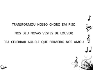TRANSFORMOU NOSSO CHORO EM RISO
NOS DEU NOVAS VESTES DE LOUVOR
PRA CELEBRAR AQUELE QUE PRIMEIRO NOS AMOU
 