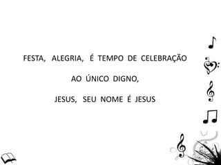FESTA, ALEGRIA, É TEMPO DE CELEBRAÇÃO
AO ÚNICO DIGNO,
JESUS, SEU NOME É JESUS
 