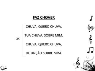 FAZ CHOVER
CHUVA, QUERO CHUVA,
TUA CHUVA, SOBRE MIM.
CHUVA, QUERO CHUVA,
DE UNÇÃO SOBRE MIM.
2X
 