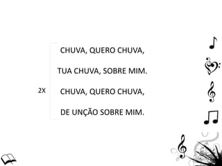 CHUVA, QUERO CHUVA,
TUA CHUVA, SOBRE MIM.
CHUVA, QUERO CHUVA,
DE UNÇÃO SOBRE MIM.
2X
 