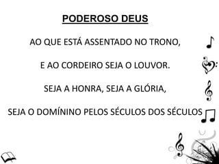 PODEROSO DEUS
AO QUE ESTÁ ASSENTADO NO TRONO,
E AO CORDEIRO SEJA O LOUVOR.
SEJA A HONRA, SEJA A GLÓRIA,
SEJA O DOMÍNINO PELOS SÉCULOS DOS SÉCULOS
 