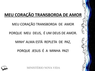 MINISTÉRIO NOVA VIDA
MEU CORAÇÃO TRANSBORDA DE AMOR
MEU CORAÇÃO TRANSBORDA DE AMOR
PORQUE MEU DEUS, É UM DEUS DE AMOR.
MINH’ ALMA ESTÁ REPLETA DE PAZ,
PORQUE JESUS É A MINHA PAZ!
 