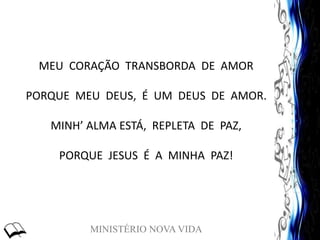 MINISTÉRIO NOVA VIDA
MEU CORAÇÃO TRANSBORDA DE AMOR
PORQUE MEU DEUS, É UM DEUS DE AMOR.
MINH’ ALMA ESTÁ, REPLETA DE PAZ,
PORQUE JESUS É A MINHA PAZ!
 
