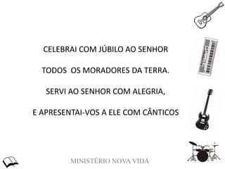 MINISTÉRIO NOVA VIDA
CELEBRAI COM JÚBILO AO SENHOR
TODOS OS MORADORES DA TERRA.
SERVI AO SENHOR COM ALEGRIA,
E APRESENTAI-VOS A ELE COM CÂNTICOS
 