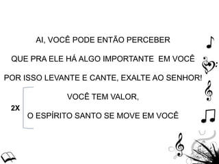AI, VOCÊ PODE ENTÃO PERCEBER
QUE PRA ELE HÁ ALGO IMPORTANTE EM VOCÊ
POR ISSO LEVANTE E CANTE, EXALTE AO SENHOR!
VOCÊ TEM VALOR,
O ESPÍRITO SANTO SE MOVE EM VOCÊ
2X
 