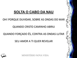 MINISTÉRIO NOVA VIDA
SOLTA O CABO DA NAU
OH! PORQUE DUVIDAR, SOBRE AS ONDAS DO MAR
QUANDO CRISTO CAMINHO ABRIU
QUANDO FORÇADO ÉS, CONTRA AS ONDAS LUTAR
SEU AMOR A TI QUER REVELAR
 