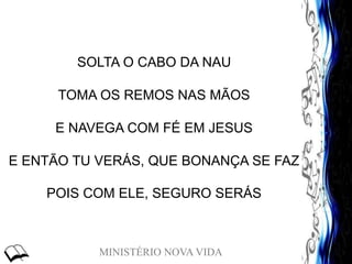 MINISTÉRIO NOVA VIDA
SOLTA O CABO DA NAU
TOMA OS REMOS NAS MÃOS
E NAVEGA COM FÉ EM JESUS
E ENTÃO TU VERÁS, QUE BONANÇA SE FAZ
POIS COM ELE, SEGURO SERÁS
 