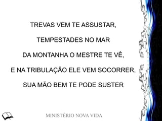 MINISTÉRIO NOVA VIDA
TREVAS VEM TE ASSUSTAR,
TEMPESTADES NO MAR
DA MONTANHA O MESTRE TE VÊ,
E NA TRIBULAÇÃO ELE VEM SOCORRER,
SUA MÃO BEM TE PODE SUSTER
 