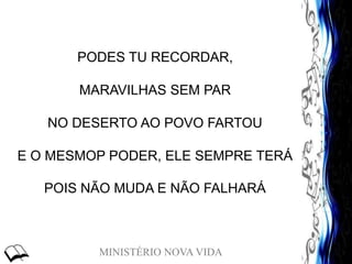 MINISTÉRIO NOVA VIDA
PODES TU RECORDAR,
MARAVILHAS SEM PAR
NO DESERTO AO POVO FARTOU
E O MESMOP PODER, ELE SEMPRE TERÁ
POIS NÃO MUDA E NÃO FALHARÁ
 