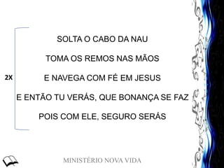 MINISTÉRIO NOVA VIDA
SOLTA O CABO DA NAU
TOMA OS REMOS NAS MÃOS
E NAVEGA COM FÉ EM JESUS
E ENTÃO TU VERÁS, QUE BONANÇA SE FAZ
POIS COM ELE, SEGURO SERÁS
2X
 