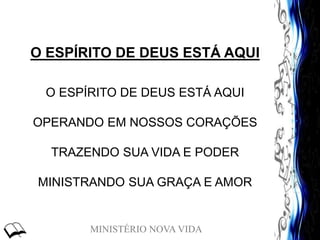 MINISTÉRIO NOVA VIDA
O ESPÍRITO DE DEUS ESTÁ AQUI
O ESPÍRITO DE DEUS ESTÁ AQUI
OPERANDO EM NOSSOS CORAÇÕES
TRAZENDO SUA VIDA E PODER
MINISTRANDO SUA GRAÇA E AMOR
 