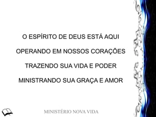 MINISTÉRIO NOVA VIDA
O ESPÍRITO DE DEUS ESTÁ AQUI
OPERANDO EM NOSSOS CORAÇÕES
TRAZENDO SUA VIDA E PODER
MINISTRANDO SUA GRAÇA E AMOR
 