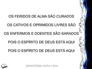 MINISTÉRIO NOVA VIDA
OS FERIDOS DE ALMA SÃO CURADOS
OS CATIVOS E OPRIMIDOS LIVRES SÃO
OS ENFERMOS E DOENTES SÃO SARADOS
POIS O ESPÍRITO DE DEUS ESTÁ AQUI
POIS O ESPÍRITO DE DEUS ESTÁ AQUI
 