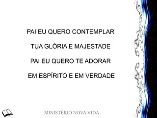 MINISTÉRIO NOVA VIDA
PAI EU QUERO CONTEMPLAR
TUA GLÓRIA E MAJESTADE
PAI EU QUERO TE ADORAR
EM ESPÍRITO E EM VERDADE
 