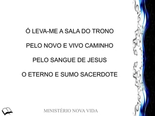 MINISTÉRIO NOVA VIDA
Ó LEVA-ME A SALA DO TRONO
PELO NOVO E VIVO CAMINHO
PELO SANGUE DE JESUS
O ETERNO E SUMO SACERDOTE
 