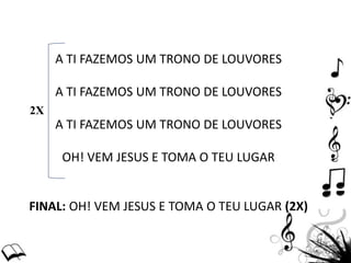 A TI FAZEMOS UM TRONO DE LOUVORES
A TI FAZEMOS UM TRONO DE LOUVORES
A TI FAZEMOS UM TRONO DE LOUVORES
OH! VEM JESUS E TOMA O TEU LUGAR
FINAL: OH! VEM JESUS E TOMA O TEU LUGAR (2X)
2X
 
