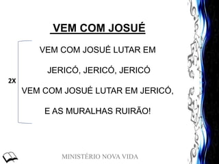 MINISTÉRIO NOVA VIDA
VEM COM JOSUÉ
VEM COM JOSUÉ LUTAR EM
JERICÓ, JERICÓ, JERICÓ
VEM COM JOSUÉ LUTAR EM JERICÓ,
E AS MURALHAS RUIRÃO!
2X
 