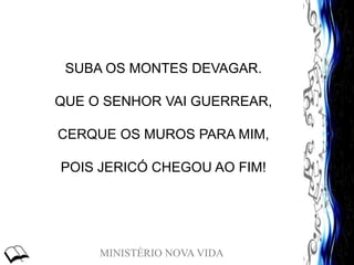 MINISTÉRIO NOVA VIDA
SUBA OS MONTES DEVAGAR.
QUE O SENHOR VAI GUERREAR,
CERQUE OS MUROS PARA MIM,
POIS JERICÓ CHEGOU AO FIM!
 
