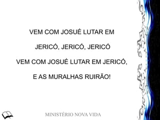 MINISTÉRIO NOVA VIDA
VEM COM JOSUÉ LUTAR EM
JERICÓ, JERICÓ, JERICÓ
VEM COM JOSUÉ LUTAR EM JERICÓ,
E AS MURALHAS RUIRÃO!
 