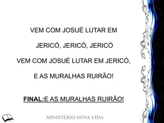 MINISTÉRIO NOVA VIDA
VEM COM JOSUÉ LUTAR EM
JERICÓ, JERICÓ, JERICÓ
VEM COM JOSUÉ LUTAR EM JERICÓ,
E AS MURALHAS RUIRÃO!
FINAL:E AS MURALHAS RUIRÃO!
 