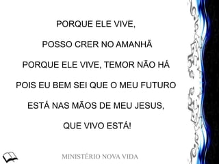 MINISTÉRIO NOVA VIDA
PORQUE ELE VIVE,
POSSO CRER NO AMANHÃ
PORQUE ELE VIVE, TEMOR NÃO HÁ
POIS EU BEM SEI QUE O MEU FUTURO
ESTÁ NAS MÃOS DE MEU JESUS,
QUE VIVO ESTÁ!
 