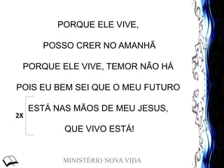 MINISTÉRIO NOVA VIDA
PORQUE ELE VIVE,
POSSO CRER NO AMANHÃ
PORQUE ELE VIVE, TEMOR NÃO HÁ
POIS EU BEM SEI QUE O MEU FUTURO
ESTÁ NAS MÃOS DE MEU JESUS,
QUE VIVO ESTÁ!
2X
 