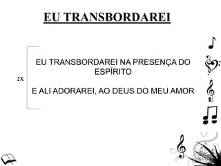 EU TRANSBORDAREI NA PRESENÇA DO
ESPÍRITO
E ALI ADORAREI, AO DEUS DO MEU AMOR
2X
EU TRANSBORDAREI
 