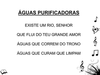 ÁGUAS PURIFICADORAS
EXISTE UM RIO, SENHOR
QUE FLUI DO TEU GRANDE AMOR
ÁGUAS QUE CORREM DO TRONO
ÁGUAS QUE CURAM QUE LIMPAM
 
