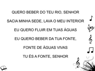 QUERO BEBER DO TEU RIO, SENHOR
SACIA MINHA SEDE, LAVA O MEU INTERIOR
EU QUERO FLUIR EM TUAS ÁGUAS
EU QUERO BEBER DA TUA FONTE,
FONTE DE ÁGUAS VIVAS
TU ÉS A FONTE, SENHOR
 